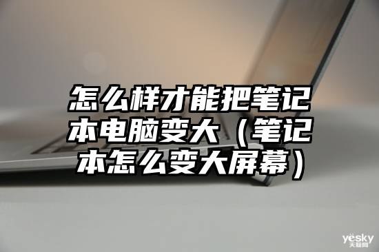 怎么样才能把笔记本电脑变大（笔记本怎么变大屏幕）