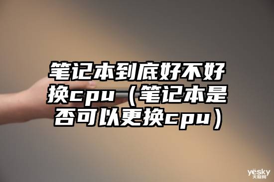 笔记本到底好不好换cpu（笔记本是否可以更换cpu）