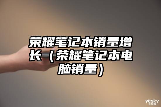 荣耀笔记本销量增长（荣耀笔记本电脑销量）