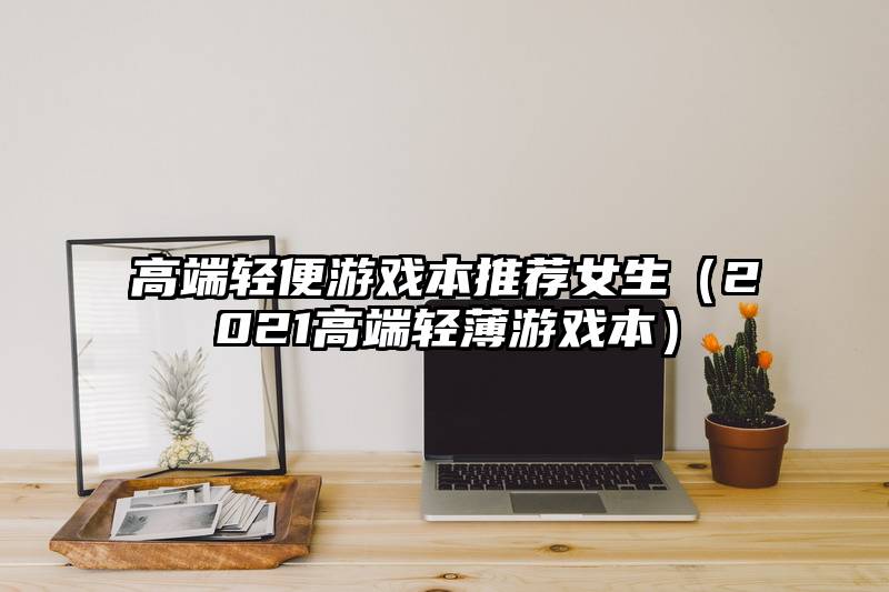 高端轻便游戏本推荐女生（2021高端轻薄游戏本）