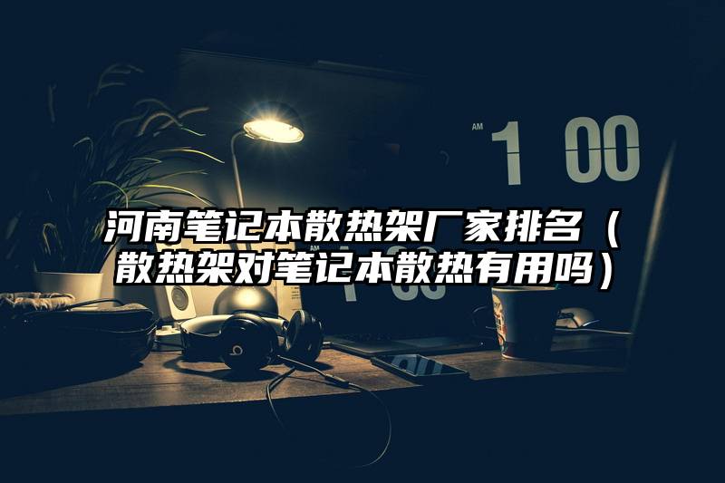 河南笔记本散热架厂家排名（散热架对笔记本散热有用吗）