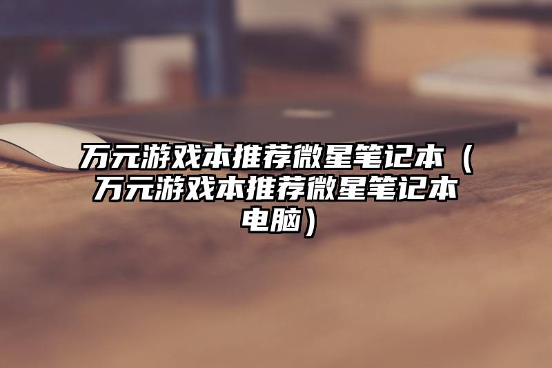 万元游戏本推荐微星笔记本（万元游戏本推荐微星笔记本电脑）