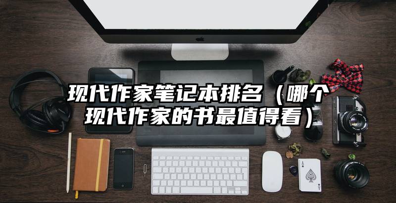 现代作家笔记本排名（哪个现代作家的书最值得看）