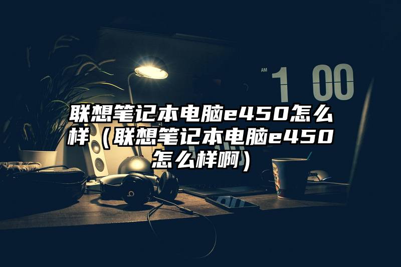 联想笔记本电脑e450怎么样（联想笔记本电脑e450怎么样啊）