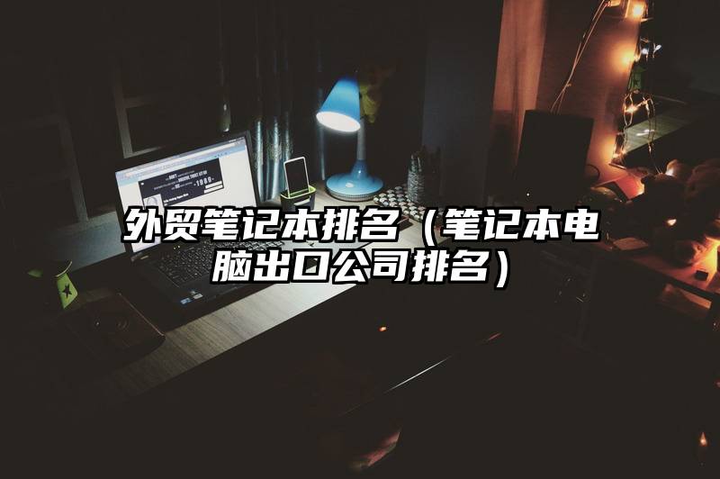 外贸笔记本排名（笔记本电脑出口公司排名）