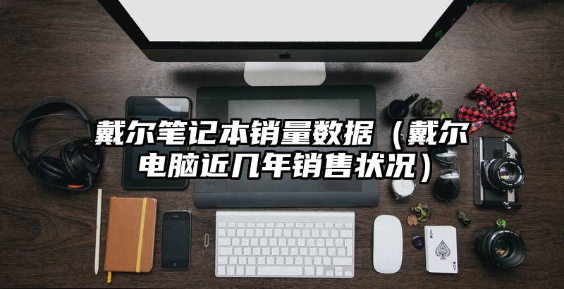 戴尔笔记本销量数据（戴尔电脑近几年销售状况）
