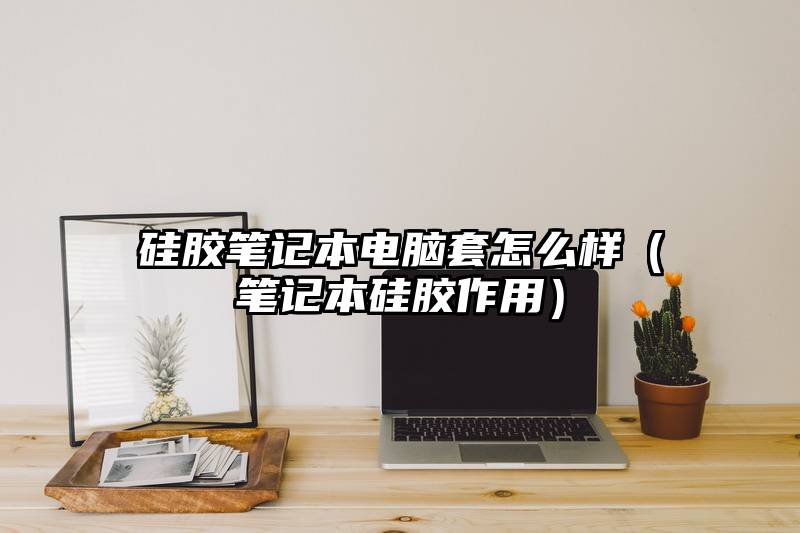 硅胶笔记本电脑套怎么样（笔记本硅胶作用）