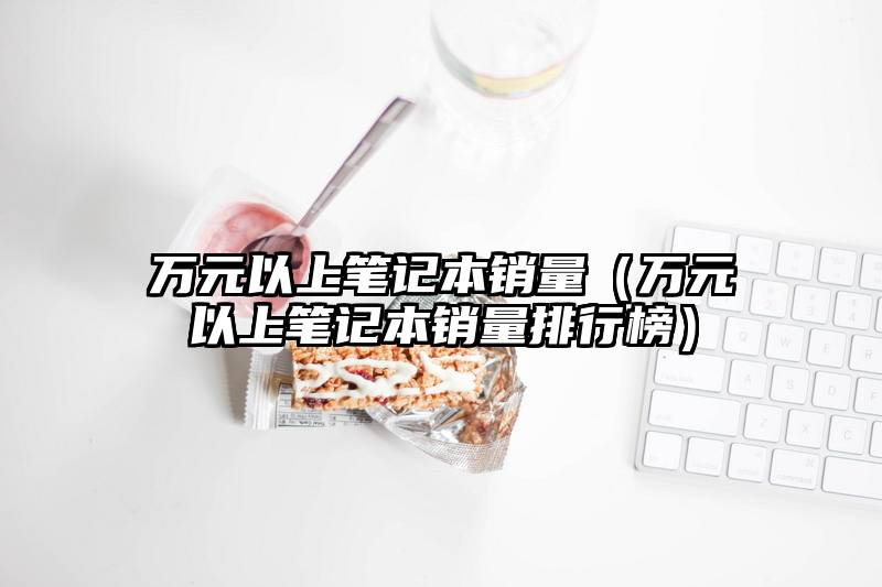 万元以上笔记本销量（万元以上笔记本销量排行榜）