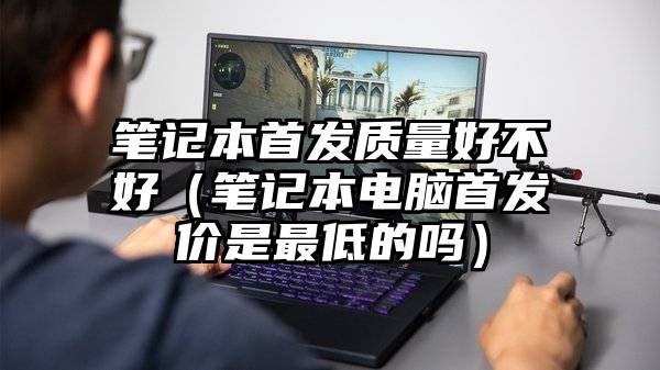 笔记本首发质量好不好（笔记本电脑首发价是最低的吗）