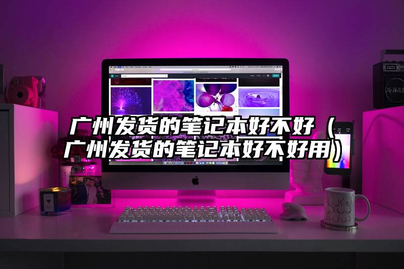 广州发货的笔记本好不好(广州发货的笔记本好不好用)