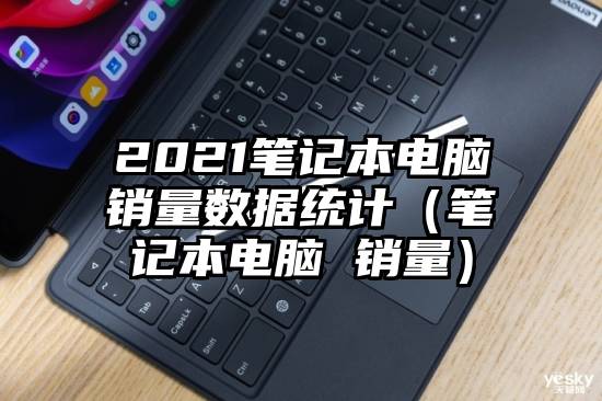 2021笔记本电脑销量数据统计（笔记本电脑 销量）