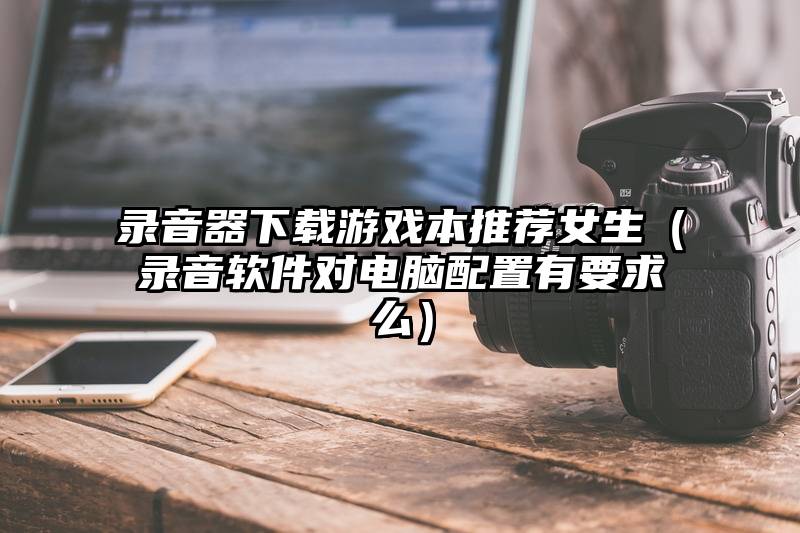 录音器下载游戏本推荐女生（录音软件对电脑配置有要求么）