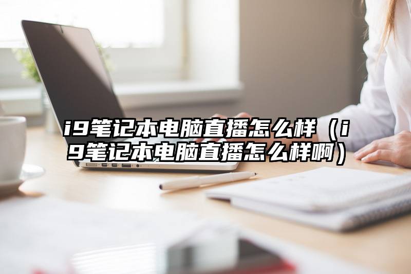 i9笔记本电脑直播怎么样(i9笔记本电脑直播怎么样啊)