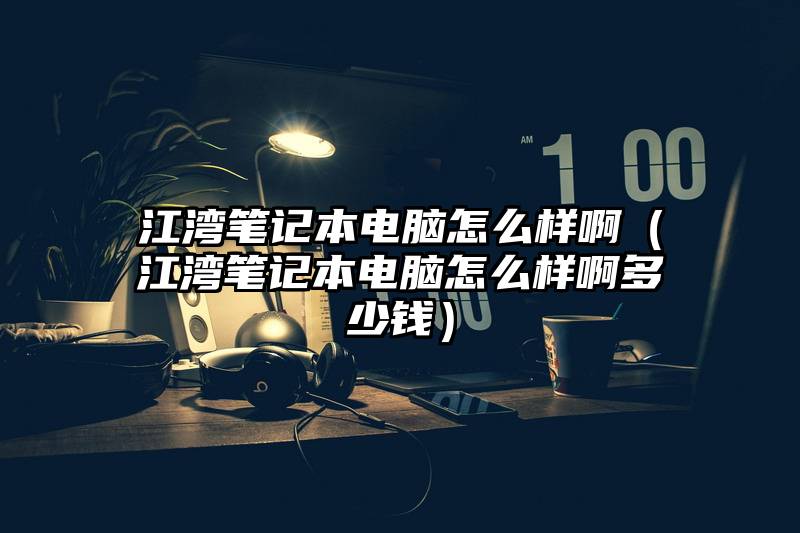 江湾笔记本电脑怎么样啊(江湾笔记本电脑怎么样啊多少钱)
