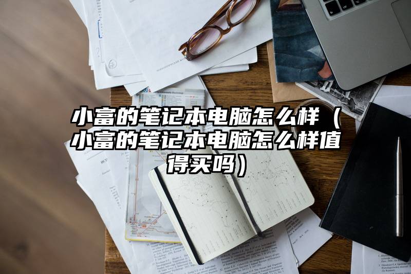 小富的笔记本电脑怎么样（小富的笔记本电脑怎么样值得买吗）