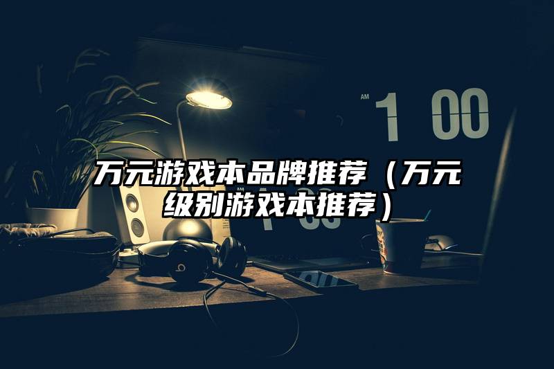 万元游戏本品牌推荐（万元级别游戏本推荐）