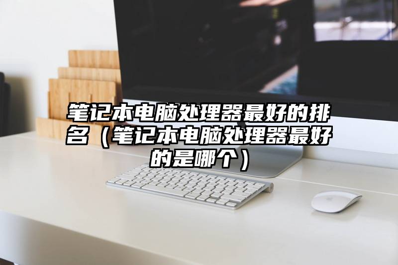 笔记本电脑处理器最好的排名（笔记本电脑处理器最好的是哪个）