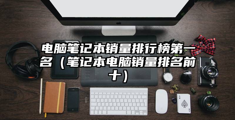 电脑笔记本销量排行榜第一名（笔记本电脑销量排名前十）