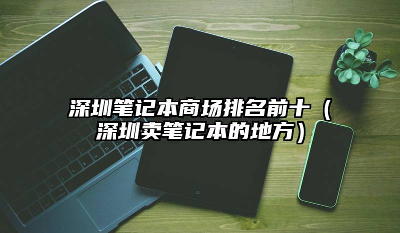 深圳笔记本商场排名前十（深圳卖笔记本的地方）