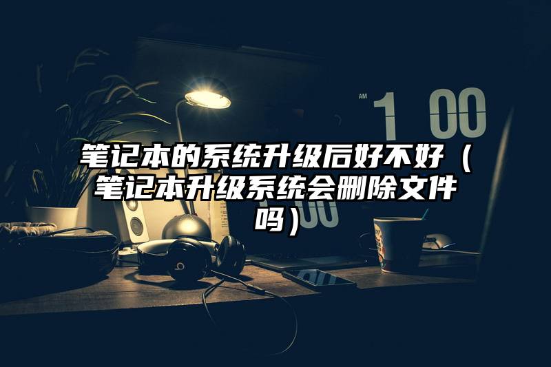 笔记本的系统升级后好不好（笔记本升级系统会删除文件吗）