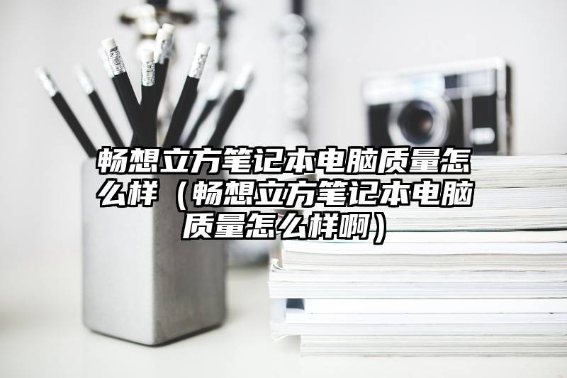 畅想立方笔记本电脑质量怎么样(畅想立方笔记本电脑质量怎么样啊)
