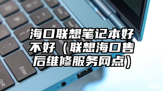 海口联想笔记本好不好(联想海口售后维修服务网点)