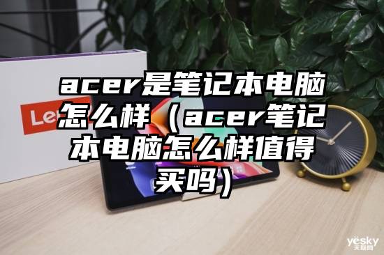 acer是笔记本电脑怎么样（acer笔记本电脑怎么样值得买吗）